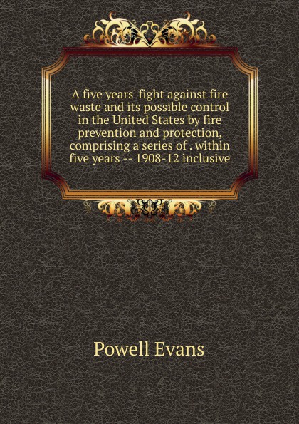 A five years. fight against fire waste and its possible control in the United States by fire prevention and protection, comprising a series of . within five years -- 1908-12 inclusive