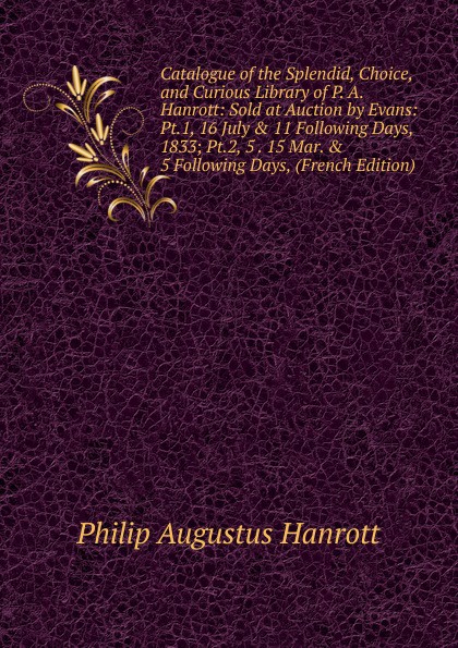 Catalogue of the Splendid, Choice, and Curious Library of P. A. Hanrott: Sold at Auction by Evans: Pt.1, 16 July . 11 Following Days, 1833; Pt.2, 5 . 15 Mar. . 5 Following Days, (French Edition)