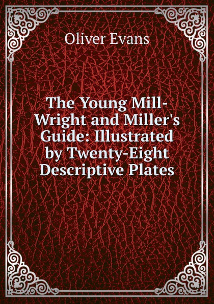 The Young Mill-Wright and Miller.s Guide: Illustrated by Twenty-Eight Descriptive Plates