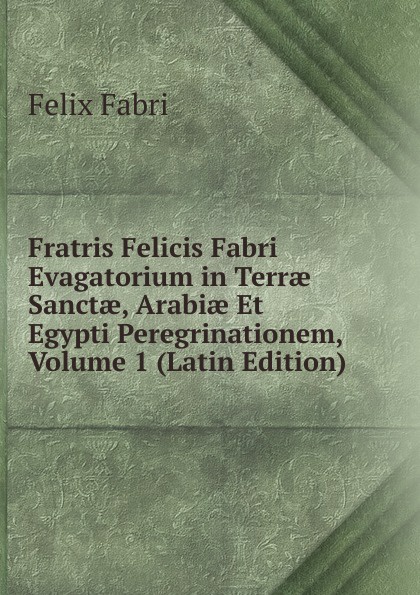 Fratris Felicis Fabri Evagatorium in Terrae Sanctae, Arabiae Et Egypti Peregrinationem, Volume 1 (Latin Edition)