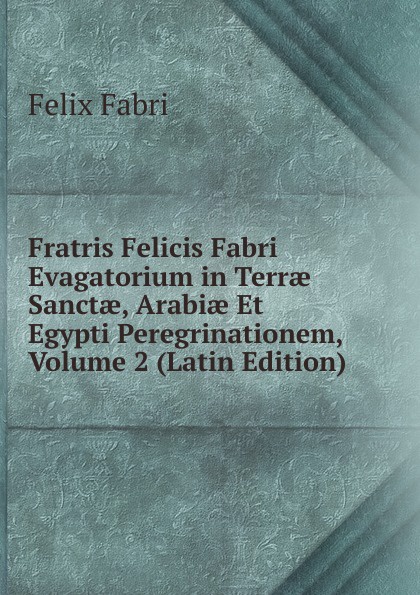 Fratris Felicis Fabri Evagatorium in Terrae Sanctae, Arabiae Et Egypti Peregrinationem, Volume 2 (Latin Edition)
