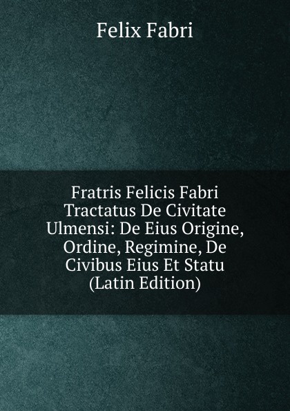 Fratris Felicis Fabri Tractatus De Civitate Ulmensi: De Eius Origine, Ordine, Regimine, De Civibus Eius Et Statu (Latin Edition)