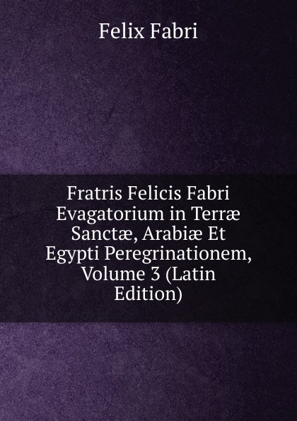 Fratris Felicis Fabri Evagatorium in Terrae Sanctae, Arabiae Et Egypti Peregrinationem, Volume 3 (Latin Edition)