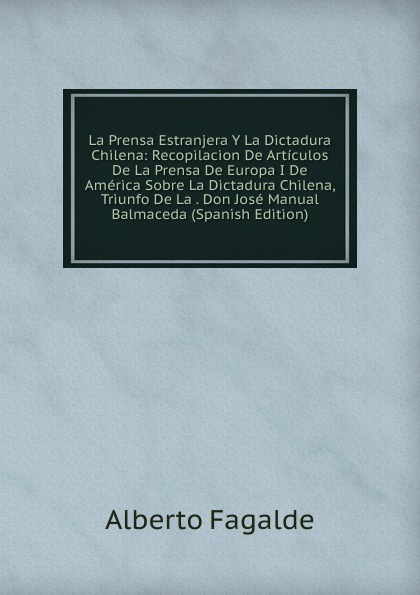 La Prensa Estranjera Y La Dictadura Chilena: Recopilacion De Articulos De La Prensa De Europa I De America Sobre La Dictadura Chilena, Triunfo De La . Don Jose Manual Balmaceda (Spanish Edition)