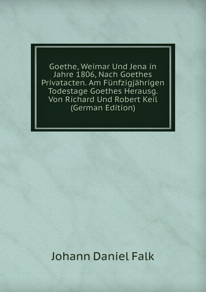 Goethe, Weimar Und Jena in Jahre 1806, Nach Goethes Privatacten. Am Funfzigjahrigen Todestage Goethes Herausg. Von Richard Und Robert Keil (German Edition)