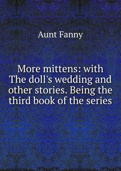 Aunt Fanny More mittens: with The doll.s wedding and other stories. Being the third book of the series Aunt Fanny More mittens: with The doll.s wedding and other stories. Being the third book of the series