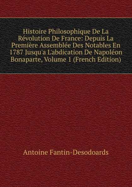 Histoire Philosophique De La Revolution De France: Depuis La Premiere Assemblee Des Notables En 1787 Jusqu.a L.abdication De Napoleon Bonaparte, Volume 1 (French Edition)