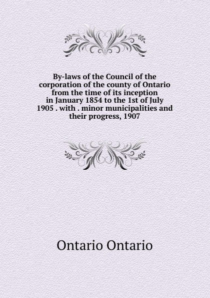 By-laws of the Council of the corporation of the county of Ontario from the time of its inception in January 1854 to the 1st of July 1905 . with . minor municipalities and their progress, 1907