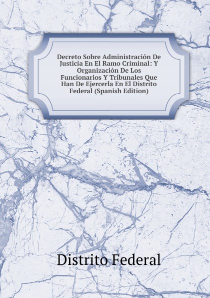 Decreto Sobre Administracion De Justicia En El Ramo Criminal: Y Organizacion De Los Funcionarios Y Tribunales Que Han De Ejercerla En El Distrito Federal (Spanish Edition)