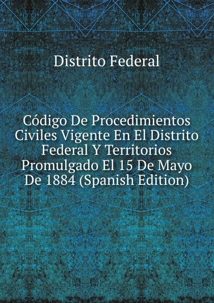 Codigo De Procedimientos Civiles Vigente En El Distrito Federal Y Territorios Promulgado El 15 De Mayo De 1884 (Spanish Edition)
