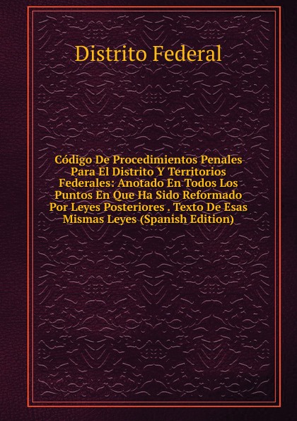 Codigo De Procedimientos Penales Para El Distrito Y Territorios Federales: Anotado En Todos Los Puntos En Que Ha Sido Reformado Por Leyes Posteriores . Texto De Esas Mismas Leyes (Spanish Edition)