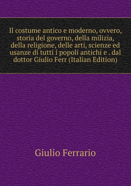 Il costume antico e moderno, ovvero, storia del governo, della milizia, della religione, delle arti, scienze ed usanze di tutti i popoli antichi e . dal dottor Giulio Ferr (Italian Edition)