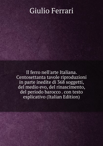 Il ferro nell.arte Italiana. Centosettanta tavole riproduzioni in parte inedite di 368 soggetti, del medio evo, del rinascimento, del periodo barocco . con testo esplicativo (Italian Edition)