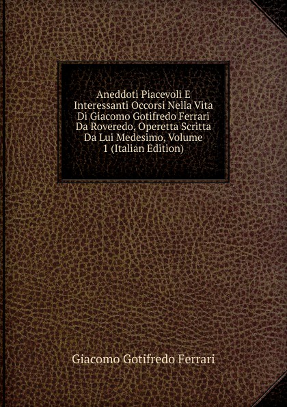 Aneddoti Piacevoli E Interessanti Occorsi Nella Vita Di Giacomo Gotifredo Ferrari Da Roveredo, Operetta Scritta Da Lui Medesimo, Volume 1 (Italian Edition)