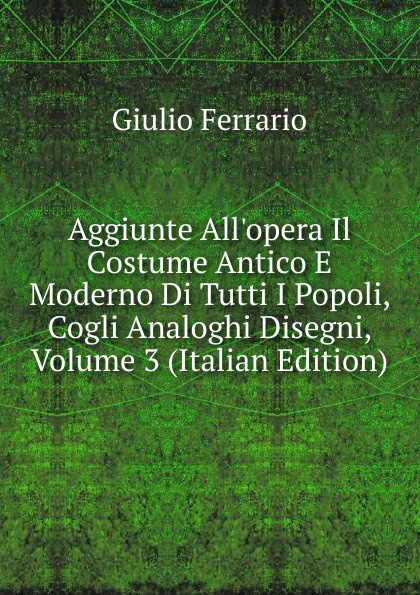 Aggiunte All.opera Il Costume Antico E Moderno Di Tutti I Popoli, Cogli Analoghi Disegni, Volume 3 (Italian Edition)