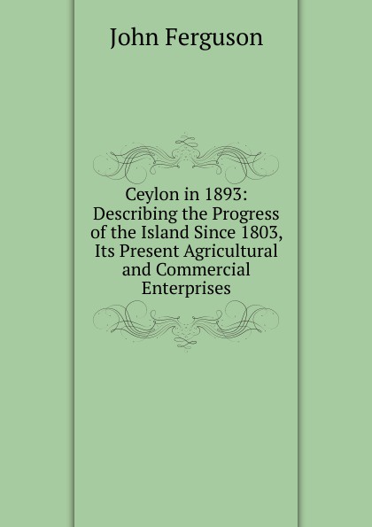 Ceylon in 1893: Describing the Progress of the Island Since 1803, Its Present Agricultural and Commercial Enterprises
