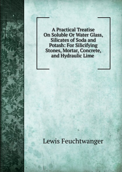 A Practical Treatise On Soluble Or Water Glass, Silicates of Soda and Potash: For Silicifying Stones, Mortar, Concrete, and Hydraulic Lime .