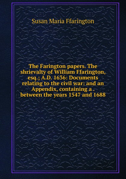 The Farington papers. The shrievalty of William Ffarington, esq.; A.D. 1636: Documents relating to the civil war: and an Appendix, containing a . between the years 1547 and 1688