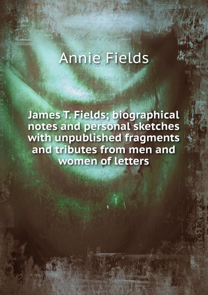 James T. Fields; biographical notes and personal sketches with unpublished fragments and tributes from men and women of letters