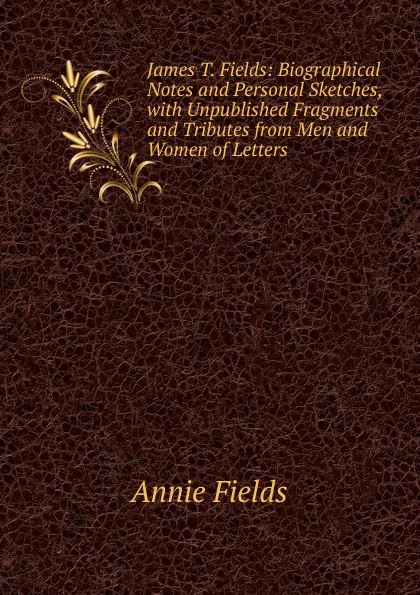 James T. Fields: Biographical Notes and Personal Sketches, with Unpublished Fragments and Tributes from Men and Women of Letters