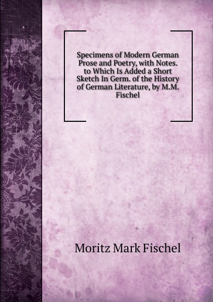 Specimens of Modern German Prose and Poetry, with Notes. to Which Is Added a Short Sketch In Germ. of the History of German Literature, by M.M. Fischel