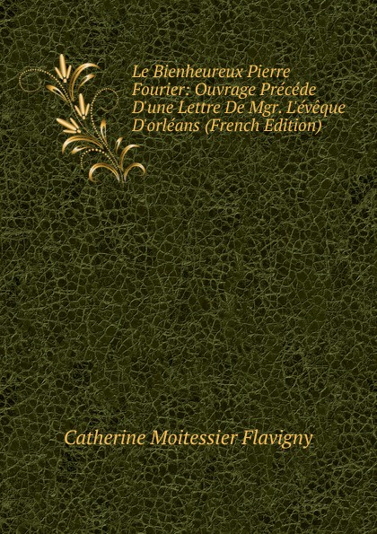 Le Bienheureux Pierre Fourier: Ouvrage Precede D.une Lettre De Mgr. L.eveque D.orleans (French Edition)