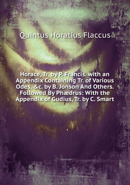 Horace, Tr. by P. Francis. with an Appendix Containing Tr. of Various Odes, .c. by B. Jonson And Others. Followed By Phaedrus: With the Appendix of Gudius, Tr. by C. Smart