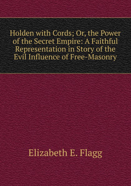 Holden with Cords; Or, the Power of the Secret Empire: A Faithful Representation in Story of the Evil Influence of Free-Masonry