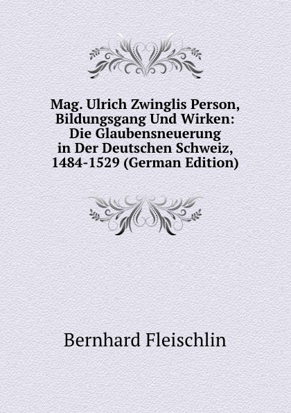 Mag. Ulrich Zwinglis Person, Bildungsgang Und Wirken: Die Glaubensneuerung in Der Deutschen Schweiz, 1484-1529 (German Edition)