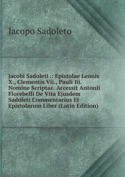 Jacobi Sadoleti .: Epistolae Leonis X., Clementis Vii., Pauli Iii. Nomine Scriptae. Accessit Antonii Florebelli De Vita Ejusdem Sadoleti Commentarius Et Epistolarum Liber (Latin Edition)