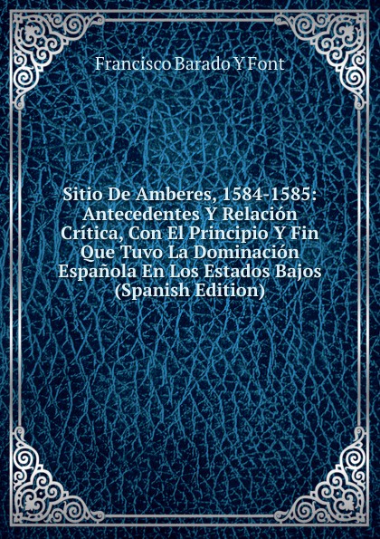 Sitio De Amberes, 1584-1585: Antecedentes Y Relacion Critica, Con El Principio Y Fin Que Tuvo La Dominacion Espanola En Los Estados Bajos (Spanish Edition)