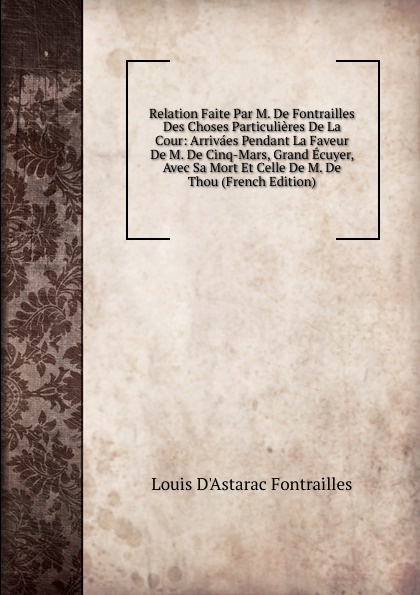 Relation Faite Par M. De Fontrailles Des Choses Particulieres De La Cour: Arrivaes Pendant La Faveur De M. De Cinq-Mars, Grand Ecuyer, Avec Sa Mort Et Celle De M. De Thou (French Edition)