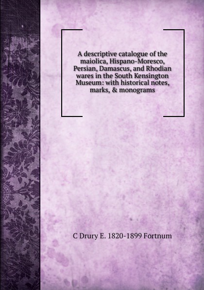 A descriptive catalogue of the maiolica, Hispano-Moresco, Persian, Damascus, and Rhodian wares in the South Kensington Museum: with historical notes, marks, . monograms