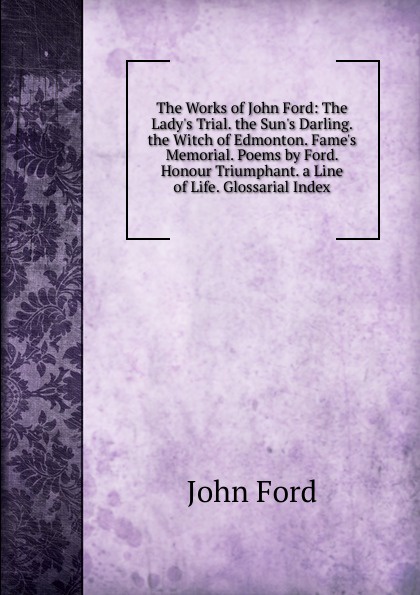 The Works of John Ford: The Lady.s Trial. the Sun.s Darling. the Witch of Edmonton. Fame.s Memorial. Poems by Ford. Honour Triumphant. a Line of Life. Glossarial Index