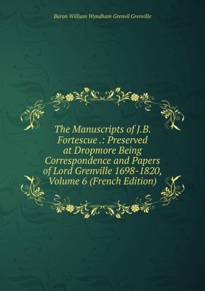 The Manuscripts of J.B. Fortescue .: Preserved at Dropmore Being Correspondence and Papers of Lord Grenville 1698-1820, Volume 6 (French Edition)