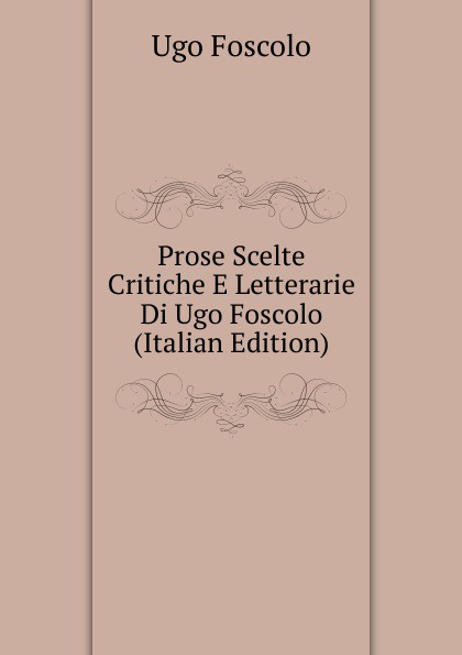Prose Scelte Critiche E Letterarie Di Ugo Foscolo (Italian Edition)