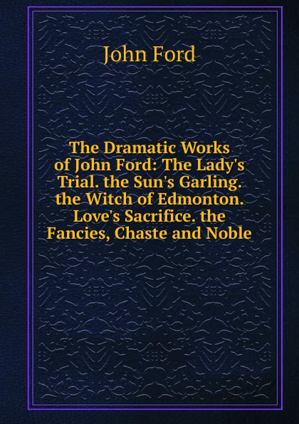 The Dramatic Works of John Ford: The Lady.s Trial. the Sun.s Garling. the Witch of Edmonton. Love.s Sacrifice. the Fancies, Chaste and Noble