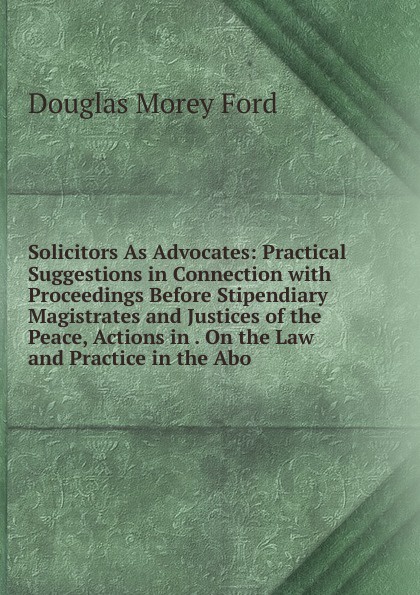 Solicitors As Advocates: Practical Suggestions in Connection with Proceedings Before Stipendiary Magistrates and Justices of the Peace, Actions in . On the Law and Practice in the Abo