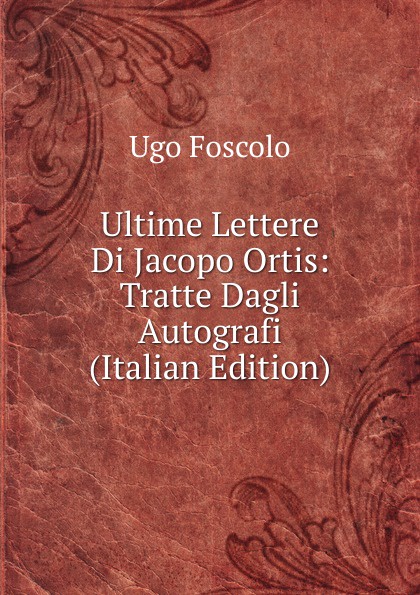 Ultime Lettere Di Jacopo Ortis: Tratte Dagli Autografi (Italian Edition)