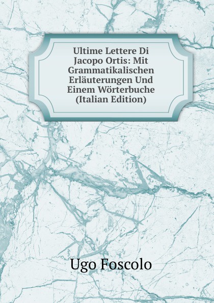 Ultime Lettere Di Jacopo Ortis: Mit Grammatikalischen Erlauterungen Und Einem Worterbuche (Italian Edition)