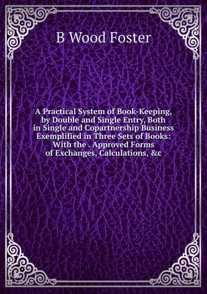 A Practical System of Book-Keeping, by Double and Single Entry, Both in Single and Copartnership Business Exemplified in Three Sets of Books: With the . Approved Forms of Exchanges, Calculations, .c