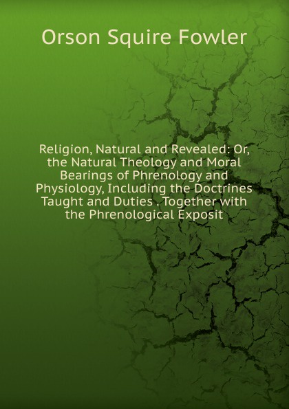 Religion, Natural and Revealed: Or, the Natural Theology and Moral Bearings of Phrenology and Physiology, Including the Doctrines Taught and Duties . Together with the Phrenological Exposit