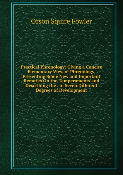 Practical Phrenology: Giving a Concise Elementary View of Phrenology, Presenting Some New and Important Remarks On the Temperaments and Describing the . in Seven Different Degrees of Development