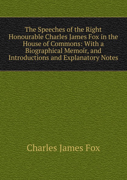 The Speeches of the Right Honourable Charles James Fox in the House of Commons: With a Biographical Memoir, and Introductions and Explanatory Notes