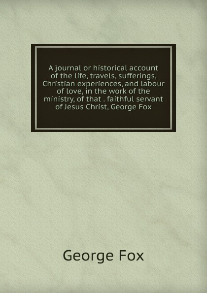 A journal or historical account of the life, travels, sufferings, Christian experiences, and labour of love, in the work of the ministry, of that . faithful servant of Jesus Christ, George Fox