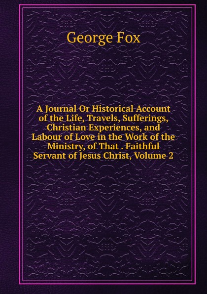 A Journal Or Historical Account of the Life, Travels, Sufferings, Christian Experiences, and Labour of Love in the Work of the Ministry, of That . Faithful Servant of Jesus Christ, Volume 2