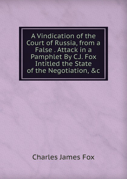 A Vindication of the Court of Russia, from a False . Attack in a Pamphlet By C.J. Fox Intitled the State of the Negotiation, .c