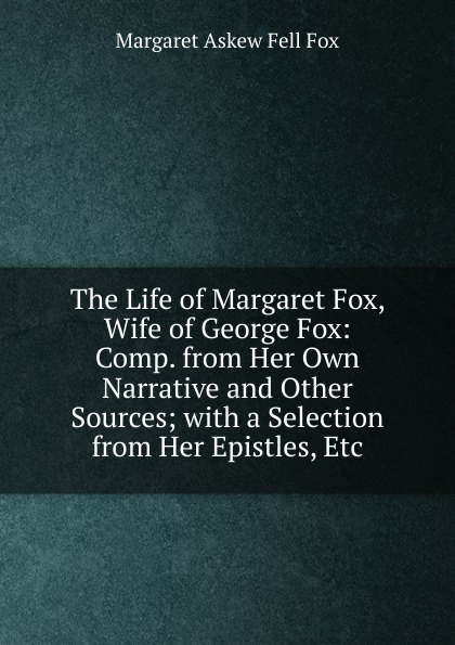 The Life of Margaret Fox, Wife of George Fox: Comp. from Her Own Narrative and Other Sources; with a Selection from Her Epistles, Etc