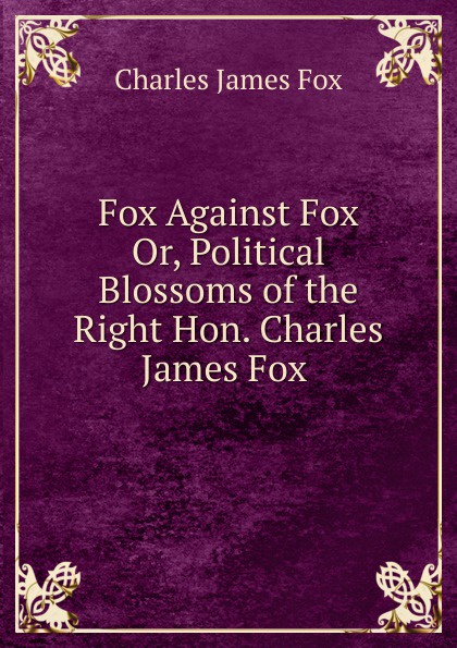 Fox Against Fox  Or, Political Blossoms of the Right Hon. Charles James Fox .