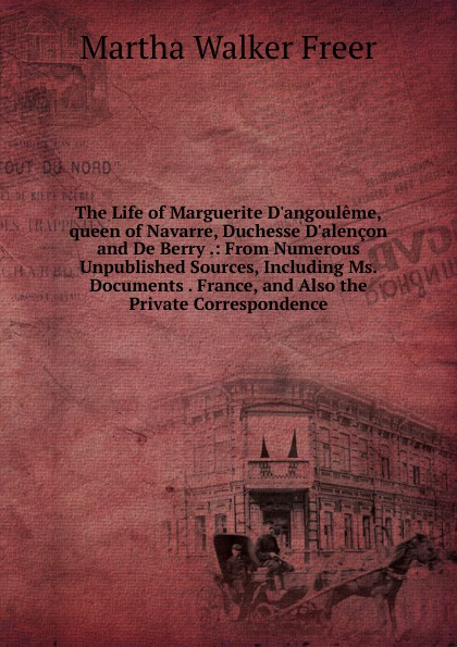 The Life of Marguerite D.angouleme,queen of Navarre, Duchesse D.alencon and De Berry .: From Numerous Unpublished Sources, Including Ms. Documents . France, and Also the Private Correspondence